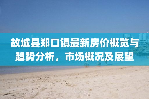 故城縣鄭口鎮(zhèn)最新房?jī)r(jià)概覽與趨勢(shì)分析，市場(chǎng)概況及展望