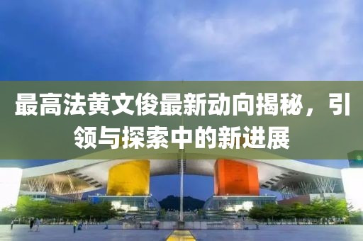 最高法黃文俊最新動(dòng)向揭秘，引領(lǐng)與探索中的新進(jìn)展