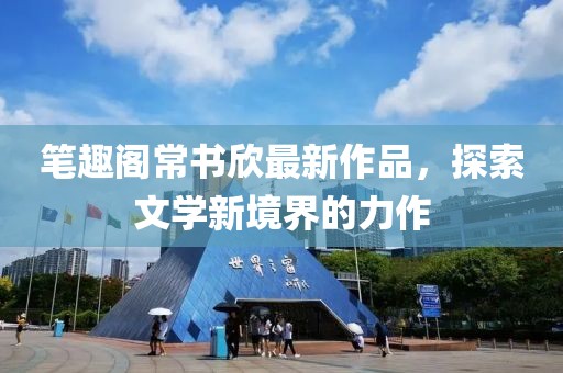 筆趣閣常書欣最新作品，探索文學(xué)新境界的力作