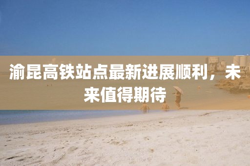 渝昆高鐵站點最新進展順利，未來值得期待