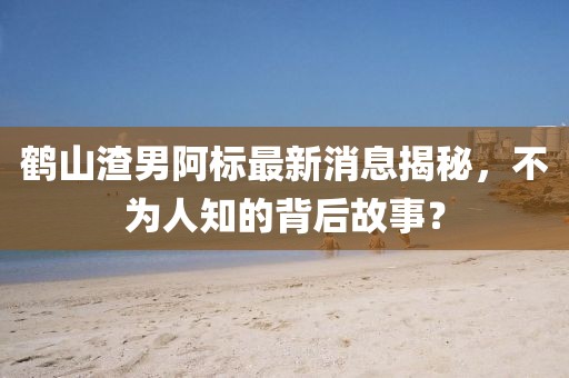 鶴山渣男阿標(biāo)最新消息揭秘，不為人知的背后故事？