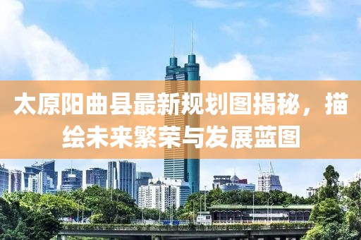 太原陽曲縣最新規(guī)劃圖揭秘，描繪未來繁榮與發(fā)展藍(lán)圖