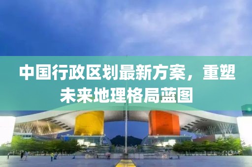 中國行政區(qū)劃最新方案，重塑未來地理格局藍(lán)圖