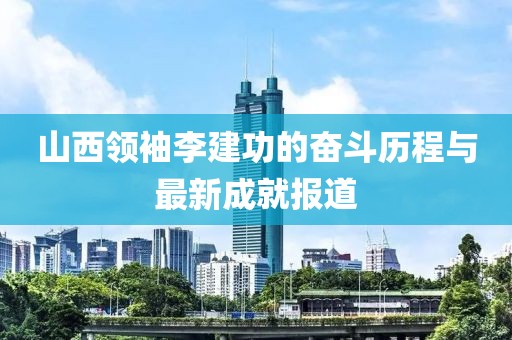 山西領(lǐng)袖李建功的奮斗歷程與最新成就報(bào)道