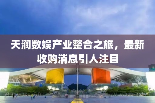 天潤(rùn)數(shù)娛產(chǎn)業(yè)整合之旅，最新收購(gòu)消息引人注目