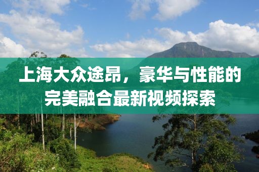上海大眾途昂，豪華與性能的完美融合最新視頻探索
