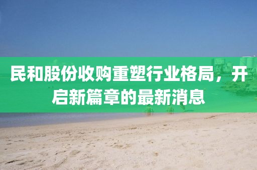 民和股份收購重塑行業(yè)格局，開啟新篇章的最新消息