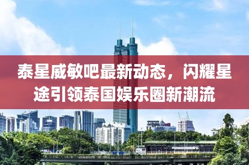 泰星威敏吧最新動(dòng)態(tài)，閃耀星途引領(lǐng)泰國娛樂圈新潮流