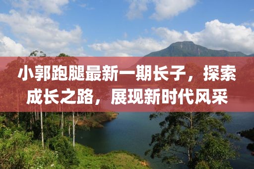 小郭跑腿最新一期長子，探索成長之路，展現(xiàn)新時(shí)代風(fēng)采