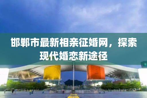 邯鄲市最新相親征婚網(wǎng)，探索現(xiàn)代婚戀新途徑