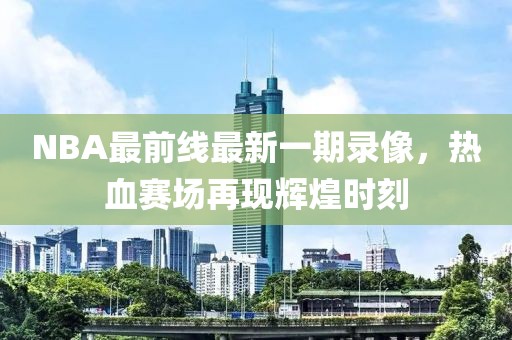NBA最前線最新一期錄像，熱血賽場再現(xiàn)輝煌時刻