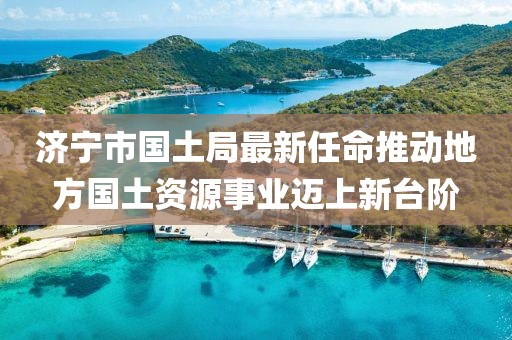 濟(jì)寧市國土局最新任命推動(dòng)地方國土資源事業(yè)邁上新臺階