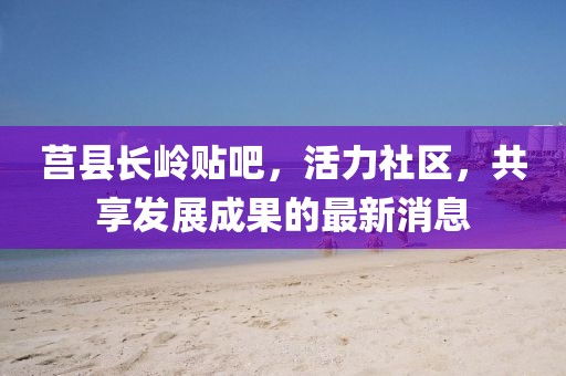 莒縣長(zhǎng)嶺貼吧，活力社區(qū)，共享發(fā)展成果的最新消息