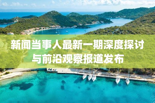 新聞當(dāng)事人最新一期深度探討與前沿觀察報道發(fā)布