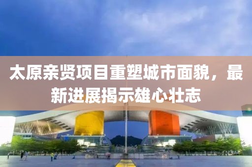 太原親賢項目重塑城市面貌，最新進展揭示雄心壯志