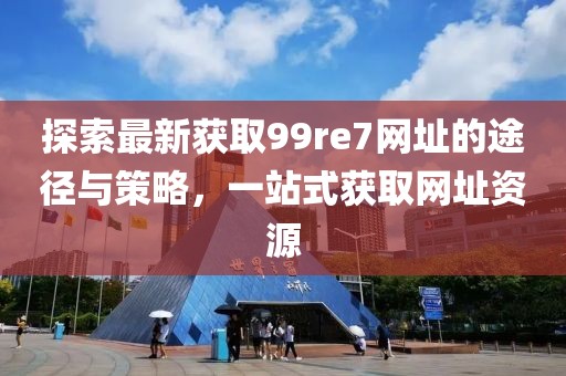 探索最新獲取99re7網(wǎng)址的途徑與策略，一站式獲取網(wǎng)址資源