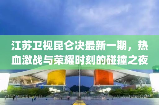 江蘇衛(wèi)視昆侖決最新一期，熱血激戰(zhàn)與榮耀時刻的碰撞之夜