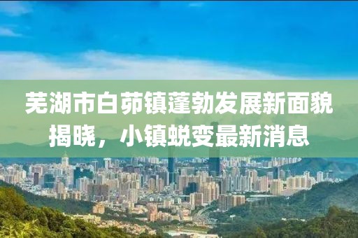 蕪湖市白茆鎮(zhèn)蓬勃發(fā)展新面貌揭曉，小鎮(zhèn)蛻變最新消息