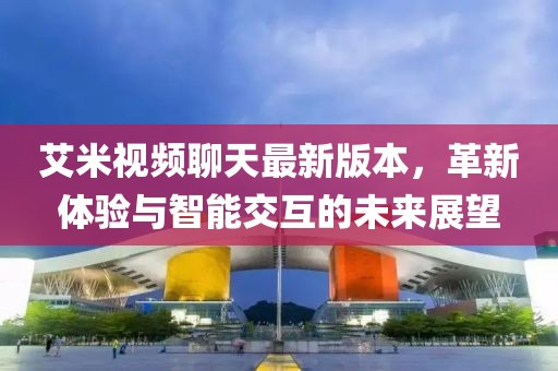 艾米視頻聊天最新版本，革新體驗與智能交互的未來展望
