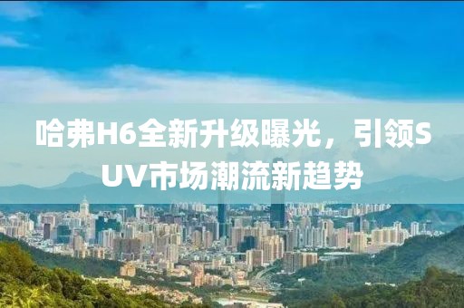 哈弗H6全新升級曝光，引領(lǐng)SUV市場潮流新趨勢