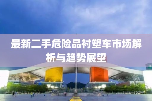 最新二手危險(xiǎn)品襯塑車市場解析與趨勢展望