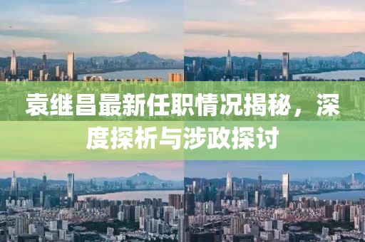 袁繼昌最新任職情況揭秘，深度探析與涉政探討