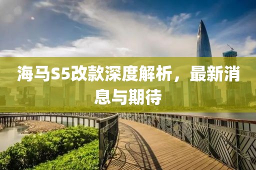海馬S5改款深度解析，最新消息與期待