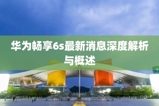 華為暢享6s最新消息深度解析與概述