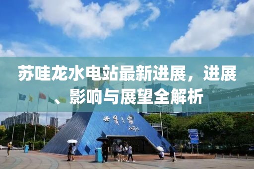 蘇哇龍水電站最新進展，進展、影響與展望全解析