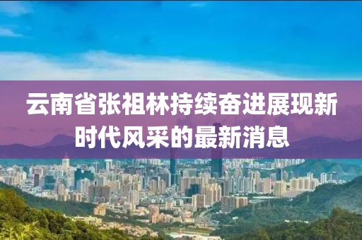云南省張祖林持續(xù)奮進(jìn)展現(xiàn)新時代風(fēng)采的最新消息