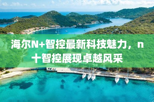 海爾N+智控最新科技魅力，n十智控展現(xiàn)卓越風(fēng)采