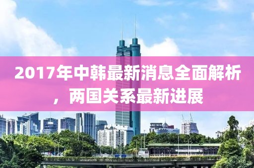 2017年中韓最新消息全面解析，兩國關(guān)系最新進(jìn)展