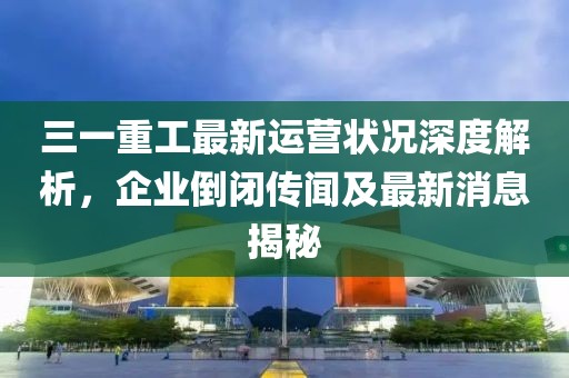 三一重工最新運營狀況深度解析，企業(yè)倒閉傳聞及最新消息揭秘