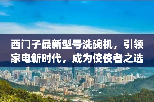 西門子最新型號洗碗機，引領(lǐng)家電新時代，成為佼佼者之選