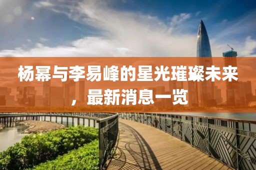 楊冪與李易峰的星光璀璨未來(lái)，最新消息一覽