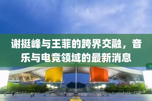 謝挺峰與王菲的跨界交融，音樂(lè)與電競(jìng)領(lǐng)域的最新消息