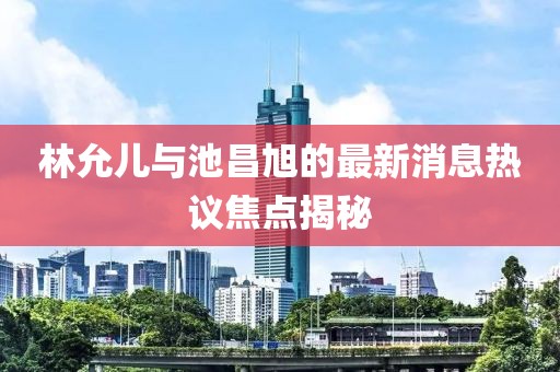 林允兒與池昌旭的最新消息熱議焦點揭秘