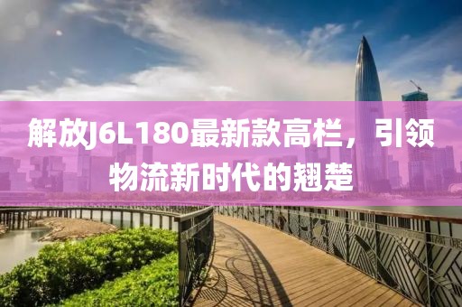 解放J6L180最新款高欄，引領(lǐng)物流新時代的翹楚