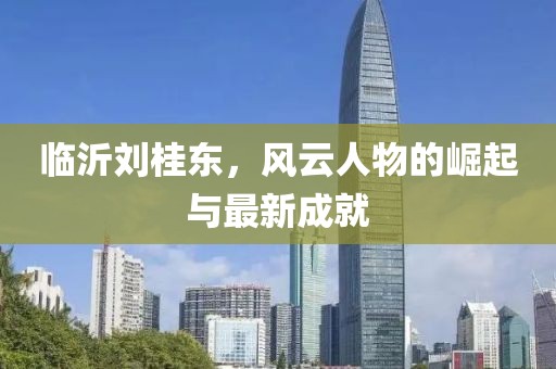 臨沂劉桂東，風(fēng)云人物的崛起與最新成就