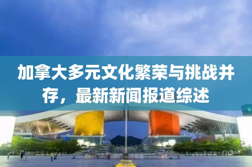 加拿大多元文化繁榮與挑戰(zhàn)并存，最新新聞報(bào)道綜述