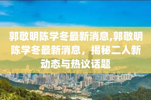 郭敬明陳學(xué)冬最新消息,郭敬明陳學(xué)冬最新消息，揭秘二人新動(dòng)態(tài)與熱議話題