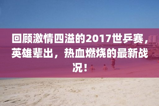 回顧激情四溢的2017世乒賽，英雄輩出，熱血燃燒的最新戰(zhàn)況！