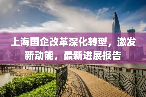 上海國(guó)企改革深化轉(zhuǎn)型，激發(fā)新動(dòng)能，最新進(jìn)展報(bào)告