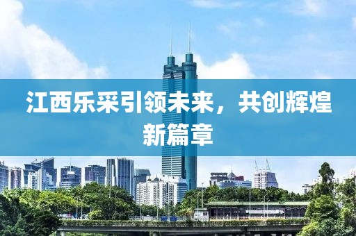 江西樂采引領(lǐng)未來，共創(chuàng)輝煌新篇章