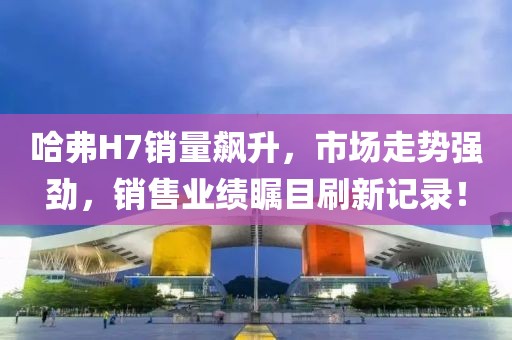 哈弗H7銷量飆升，市場走勢強勁，銷售業(yè)績矚目刷新記錄！