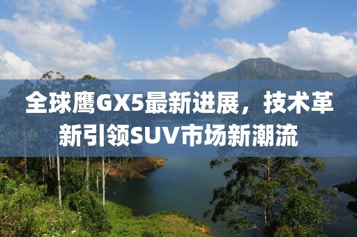 全球鷹GX5最新進(jìn)展，技術(shù)革新引領(lǐng)SUV市場(chǎng)新潮流