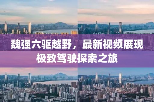 魏強(qiáng)六驅(qū)越野，最新視頻展現(xiàn)極致駕駛探索之旅