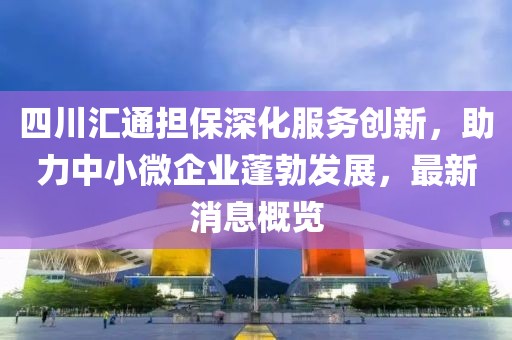 四川匯通擔(dān)保深化服務(wù)創(chuàng)新，助力中小微企業(yè)蓬勃發(fā)展，最新消息概覽