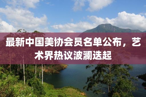 最新中國美協(xié)會員名單公布，藝術(shù)界熱議波瀾迭起