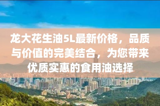 龍大花生油5L最新價格，品質(zhì)與價值的完美結(jié)合，為您帶來優(yōu)質(zhì)實惠的食用油選擇